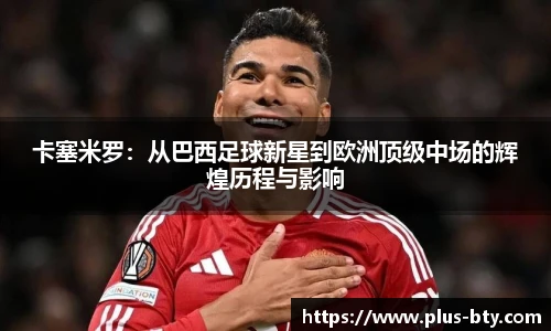 卡塞米罗：从巴西足球新星到欧洲顶级中场的辉煌历程与影响